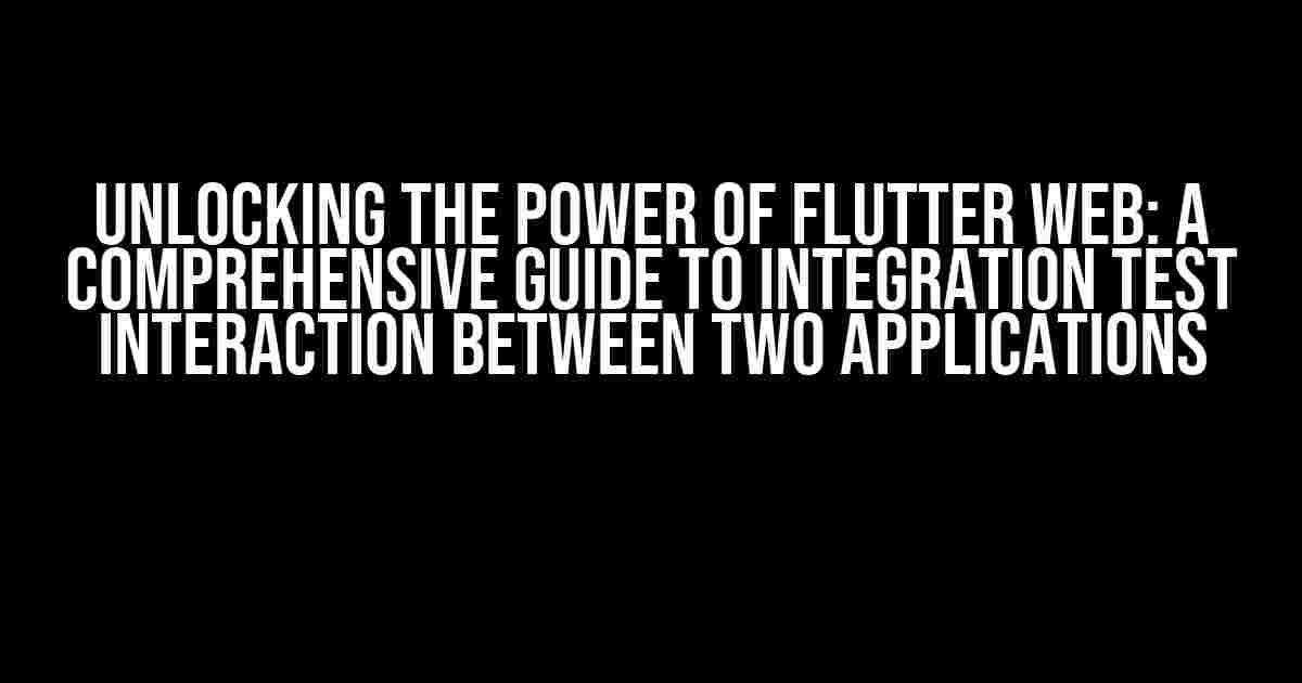 Unlocking the Power of Flutter Web: A Comprehensive Guide to Integration Test Interaction between Two Applications